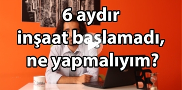 6 aydır inşaat başlamadı, ne yapmalıyım?